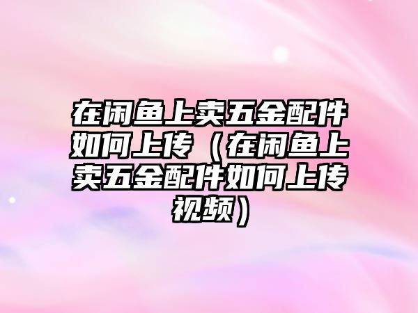 在閑魚上賣五金配件如何上傳（在閑魚上賣五金配件如何上傳視頻）