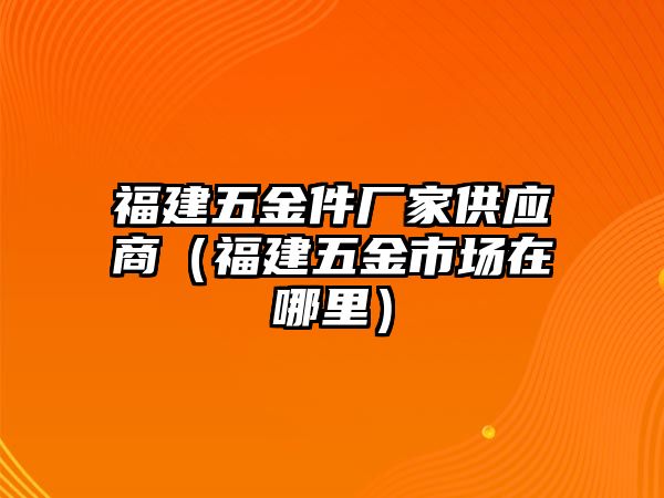 福建五金件廠家供應商（福建五金市場在哪里）