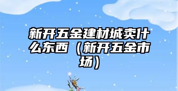 新開五金建材城賣什么東西（新開五金市場）