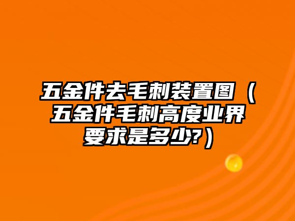 五金件去毛刺裝置圖（五金件毛刺高度業(yè)界要求是多少?）