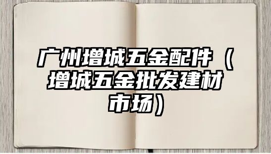 廣州增城五金配件（增城五金批發(fā)建材市場）