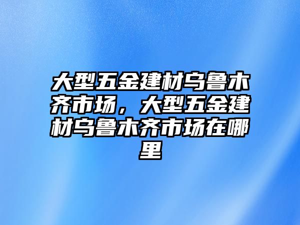 大型五金建材烏魯木齊市場，大型五金建材烏魯木齊市場在哪里