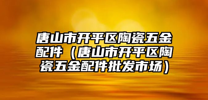 唐山市開平區(qū)陶瓷五金配件（唐山市開平區(qū)陶瓷五金配件批發(fā)市場）