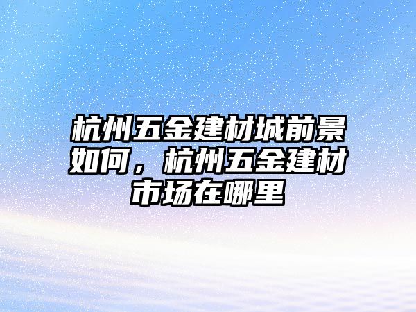 杭州五金建材城前景如何，杭州五金建材市場在哪里