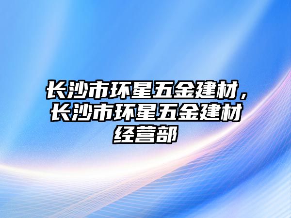 長沙市環(huán)星五金建材，長沙市環(huán)星五金建材經(jīng)營部