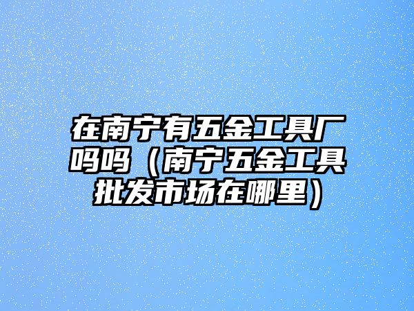 在南寧有五金工具廠嗎嗎（南寧五金工具批發市場在哪里）