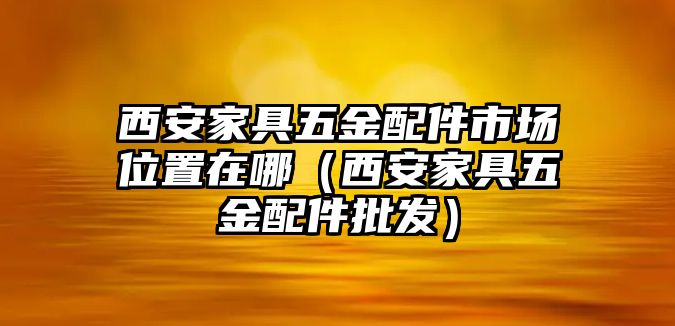 西安家具五金配件市場位置在哪（西安家具五金配件批發(fā)）