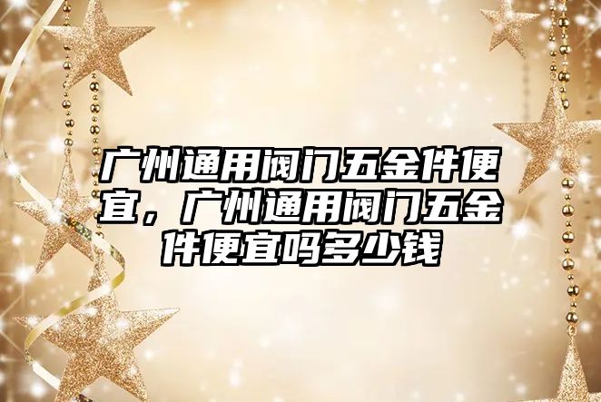 廣州通用閥門五金件便宜，廣州通用閥門五金件便宜嗎多少錢