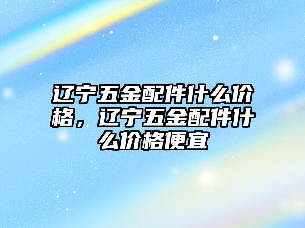 遼寧五金配件什么價格，遼寧五金配件什么價格便宜