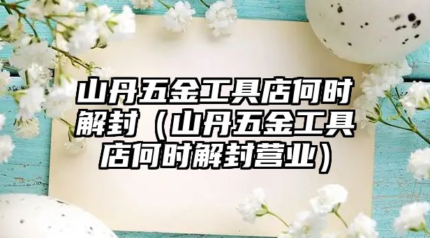 山丹五金工具店何時解封（山丹五金工具店何時解封營業）