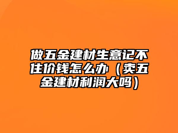 做五金建材生意記不住價錢怎么辦（賣五金建材利潤大嗎）