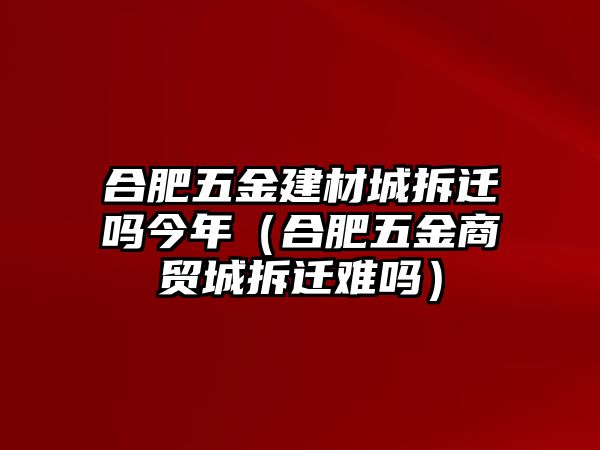 合肥五金建材城拆遷嗎今年（合肥五金商貿(mào)城拆遷難嗎）