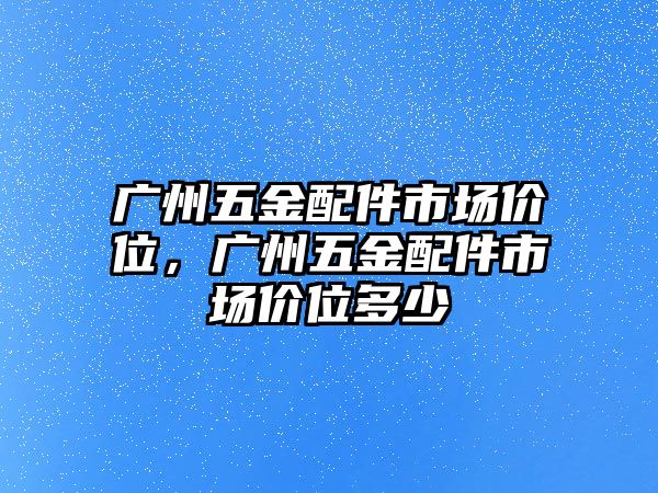 廣州五金配件市場價位，廣州五金配件市場價位多少