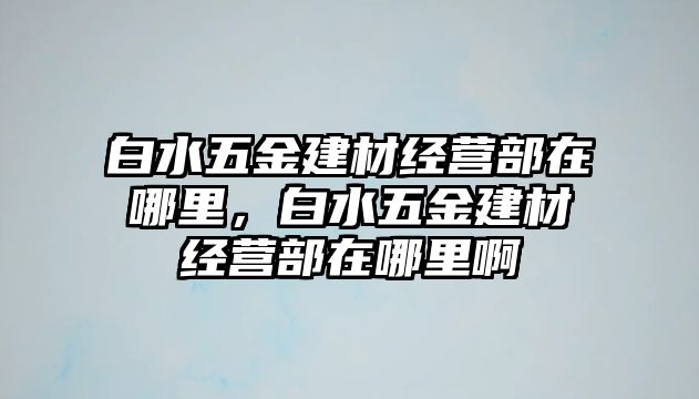 白水五金建材經營部在哪里，白水五金建材經營部在哪里啊