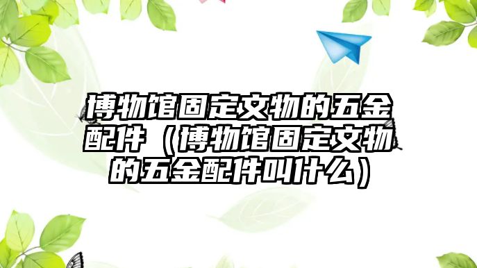 博物館固定文物的五金配件（博物館固定文物的五金配件叫什么）