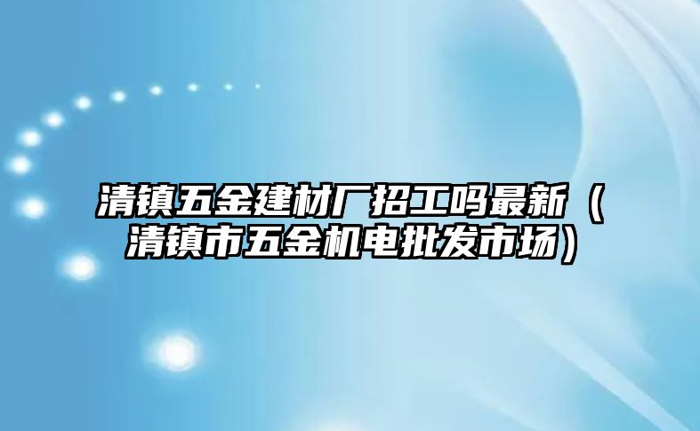 清鎮五金建材廠招工嗎最新（清鎮市五金機電批發市場）