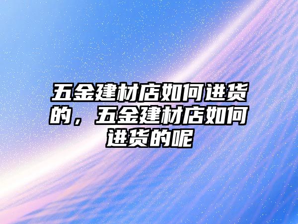 五金建材店如何進貨的，五金建材店如何進貨的呢