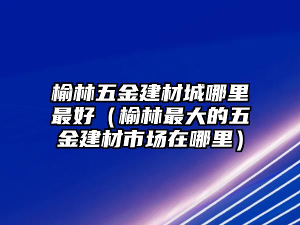 榆林五金建材城哪里最好（榆林最大的五金建材市場在哪里）