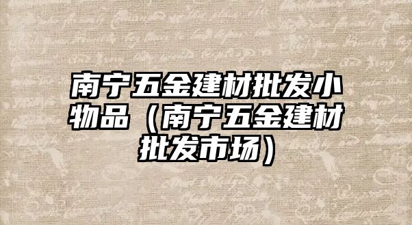 南寧五金建材批發小物品（南寧五金建材批發市場）