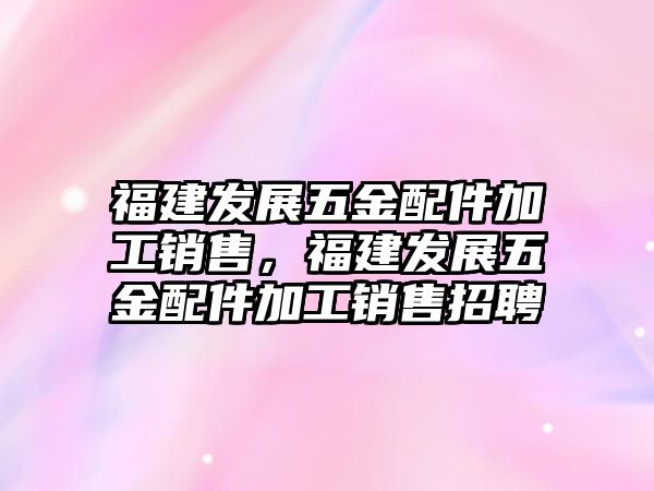 福建發展五金配件加工銷售，福建發展五金配件加工銷售招聘