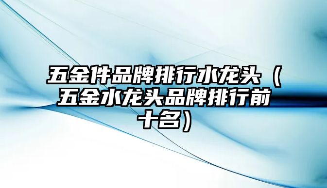 五金件品牌排行水龍頭（五金水龍頭品牌排行前十名）