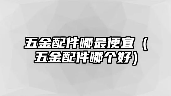 五金配件哪最便宜（五金配件哪個好）