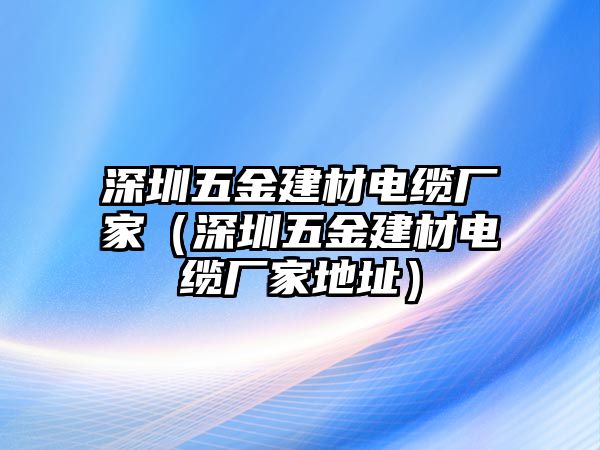 深圳五金建材電纜廠家（深圳五金建材電纜廠家地址）