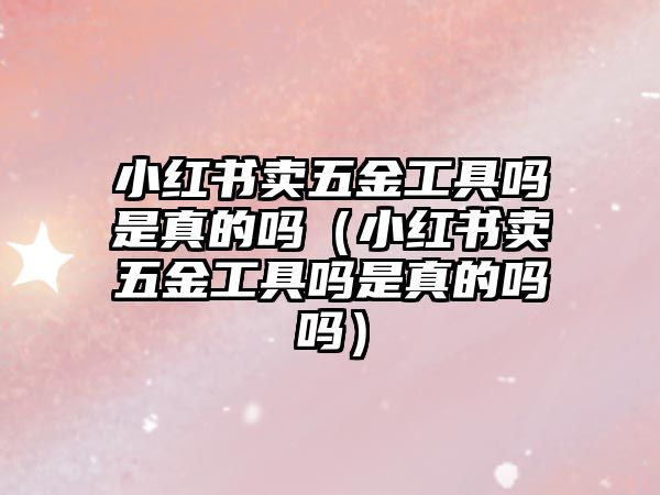 小紅書賣五金工具嗎是真的嗎（小紅書賣五金工具嗎是真的嗎嗎）