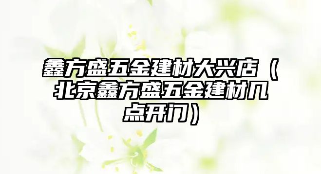 鑫方盛五金建材大興店（北京鑫方盛五金建材幾點開門）