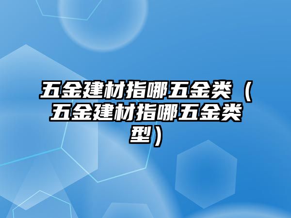 五金建材指哪五金類（五金建材指哪五金類型）