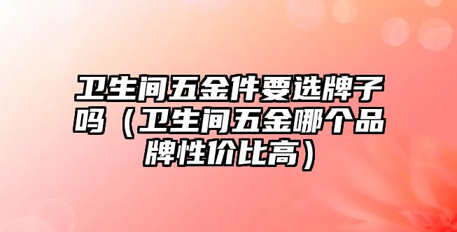 衛生間五金件要選牌子嗎（衛生間五金哪個品牌性價比高）