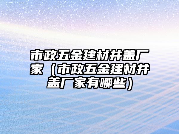 市政五金建材井蓋廠家（市政五金建材井蓋廠家有哪些）