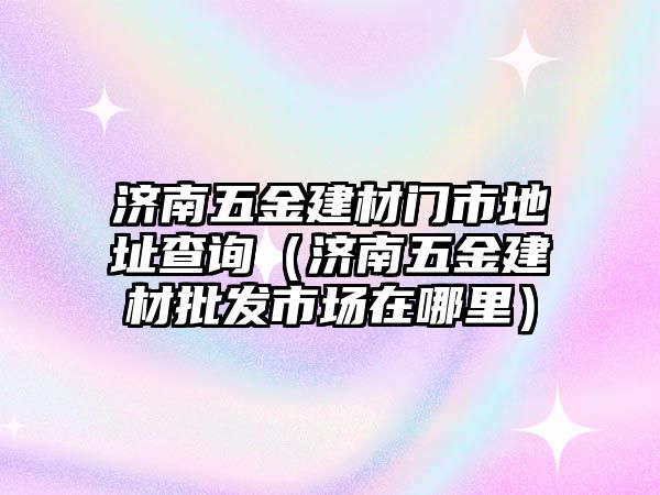 濟南五金建材門市地址查詢（濟南五金建材批發市場在哪里）