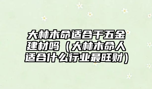 大林木命適合干五金建材嗎（大林木命人適合什么行業最旺財）