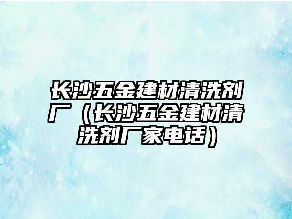 長沙五金建材清洗劑廠（長沙五金建材清洗劑廠家電話）