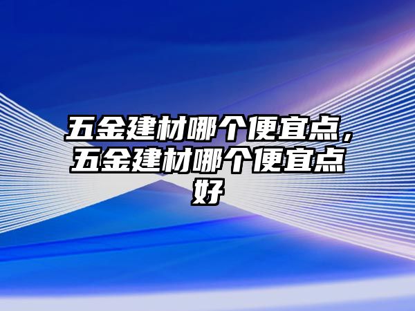 五金建材哪個便宜點，五金建材哪個便宜點好