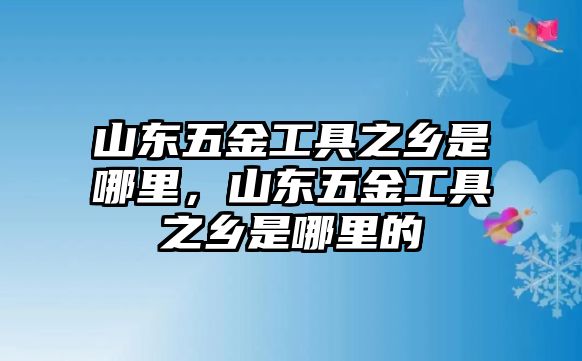 山東五金工具之鄉(xiāng)是哪里，山東五金工具之鄉(xiāng)是哪里的