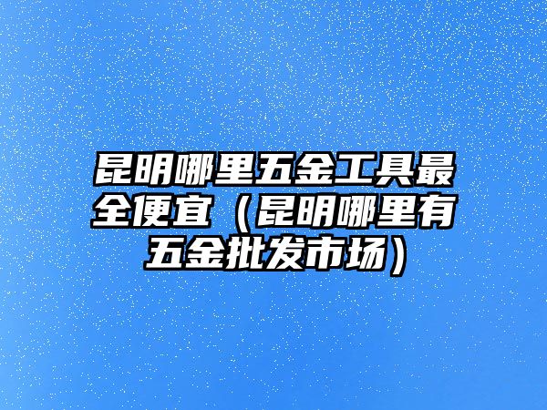 昆明哪里五金工具最全便宜（昆明哪里有五金批發市場）