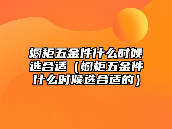 櫥柜五金件什么時候選合適（櫥柜五金件什么時候選合適的）