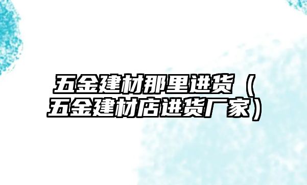 五金建材那里進貨（五金建材店進貨廠家）