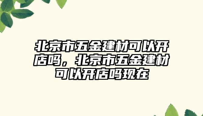 北京市五金建材可以開店嗎，北京市五金建材可以開店嗎現在