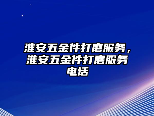 淮安五金件打磨服務，淮安五金件打磨服務電話