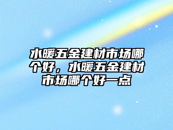 水暖五金建材市場哪個好，水暖五金建材市場哪個好一點