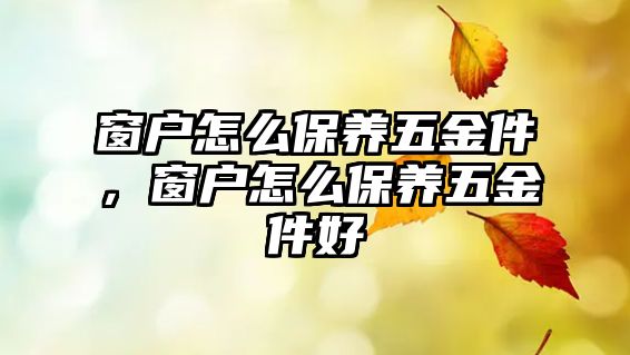 窗戶怎么保養五金件，窗戶怎么保養五金件好