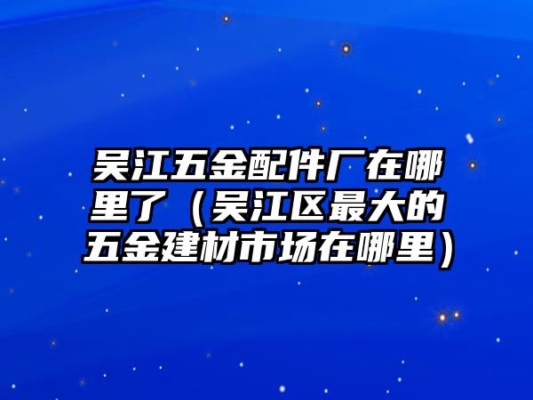 吳江五金配件廠在哪里了（吳江區最大的五金建材市場在哪里）