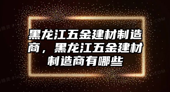 黑龍江五金建材制造商，黑龍江五金建材制造商有哪些