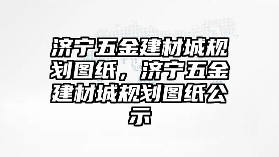 濟寧五金建材城規劃圖紙，濟寧五金建材城規劃圖紙公示