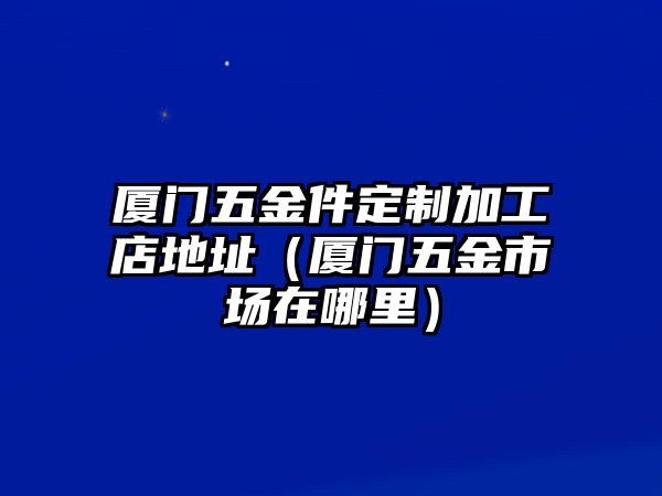 廈門五金件定制加工店地址（廈門五金市場在哪里）