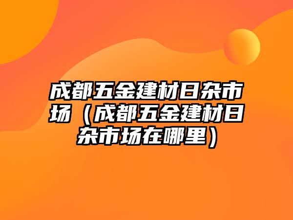 成都五金建材日雜市場（成都五金建材日雜市場在哪里）