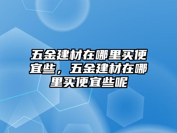 五金建材在哪里買便宜些，五金建材在哪里買便宜些呢